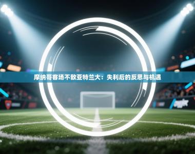 摩纳哥客场不敌亚特兰大：失利后的反思与机遇