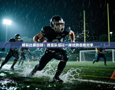 精彩比赛回顾：西亚队伍以一球优势击败对手