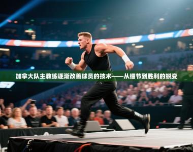 加拿大队主教练逐渐改善球员的技术——从细节到胜利的蜕变